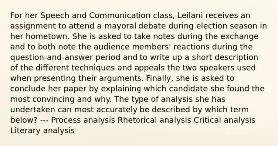 For her Speech and Communication class, Leilani receives an assignment to attend a mayoral debate during election season in her hometown. She is asked to take notes during the exchange and to both note the audience members' reactions during the question-and-answer period and to write up a short description of the different techniques and appeals the two speakers used when presenting their arguments. Finally, she is asked to conclude her paper by explaining which candidate she found the most convincing and why. The type of analysis she has undertaken can most accurately be described by which term below? --- Process analysis Rhetorical analysis Critical analysis Literary analysis