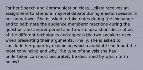 For her Speech and Communication class, Leilani receives an assignment to attend a mayoral debate during election season in her hometown. She is asked to take notes during the exchange and to both note the audience members' reactions during the question-and-answer period and to write up a short description of the different techniques and appeals the two speakers used when presenting their arguments. Finally, she is asked to conclude her paper by explaining which candidate she found the most convincing and why. The type of analysis she has undertaken can most accurately be described by which term below?