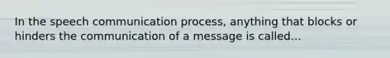 In the speech communication process, anything that blocks or hinders the communication of a message is called...