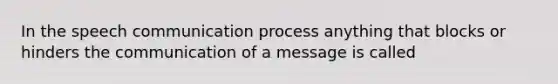 In the speech communication process anything that blocks or hinders the communication of a message is called