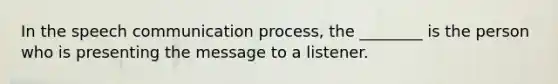 In the speech communication process, the ________ is the person who is presenting the message to a listener.