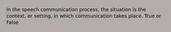 In the speech communication process, the situation is the context, or setting, in which communication takes place. True or False