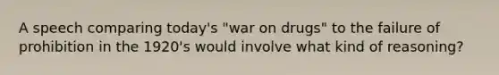 A speech comparing today's "war on drugs" to the failure of prohibition in the 1920's would involve what kind of reasoning?