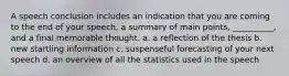 A speech conclusion includes an indication that you are coming to the end of your speech, a summary of main points, __________, and a final memorable thought. a. a reflection of the thesis b. new startling information c. suspenseful forecasting of your next speech d. an overview of all the statistics used in the speech