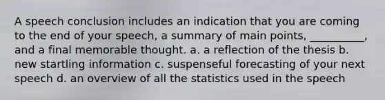 A speech conclusion includes an indication that you are coming to the end of your speech, a summary of main points, __________, and a final memorable thought. a. a reflection of the thesis b. new startling information c. suspenseful forecasting of your next speech d. an overview of all the statistics used in the speech