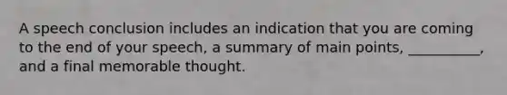 A speech conclusion includes an indication that you are coming to the end of your speech, a summary of main points, __________, and a final memorable thought.