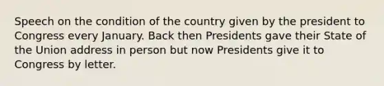 Speech on the condition of the country given by the president to Congress every January. Back then Presidents gave their State of the Union address in person but now Presidents give it to Congress by letter.