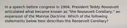 In a speech before congress in 1904, President Teddy Roosevelt articulated what became known as "the Roosevelt Corollary," an expansion of the Monroe Doctrine. Which of the following statements below best describes the Roosevelt Corollary?