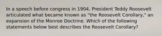 In a speech before congress in 1904, President Teddy Roosevelt articulated what became known as "the Roosevelt Corollary," an expansion of the Monroe Doctrine. Which of the following statements below best describes the Roosevelt Corollary?