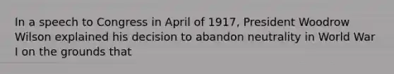 In a speech to Congress in April of 1917, President Woodrow Wilson explained his decision to abandon neutrality in World War I on the grounds that