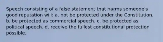 Speech consisting of a false statement that harms someone's good reputation will: a. not be protected under the Constitution. b. be protected as commercial speech. c. be protected as political speech. d. receive the fullest constitutional protection possible.