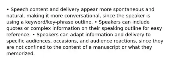 • Speech content and delivery appear more spontaneous and natural, making it more conversational, since the speaker is using a keyword/key-phrase outline. • Speakers can include quotes or complex information on their speaking outline for easy reference. • Speakers can adapt information and delivery to specific audiences, occasions, and audience reactions, since they are not confined to the content of a manuscript or what they memorized.