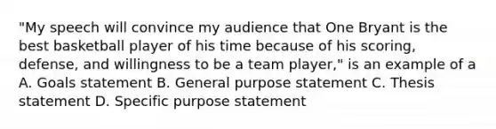 "My speech will convince my audience that One Bryant is the best basketball player of his time because of his scoring, defense, and willingness to be a team player," is an example of a A. Goals statement B. General purpose statement C. Thesis statement D. Specific purpose statement