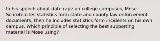 In his speech about date rape on college campuses, Mose Schrute cites statistics form state and county law enforcement documents; then he includes statistics form incidents on his own campus. Which principle of selecting the best supporting material is Mose using?