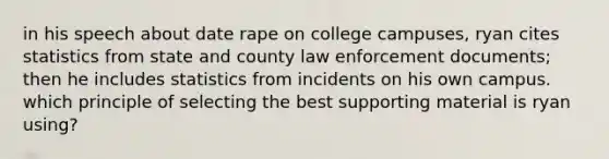 in his speech about date rape on college campuses, ryan cites statistics from state and county law enforcement documents; then he includes statistics from incidents on his own campus. which principle of selecting the best supporting material is ryan using?