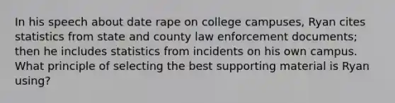 In his speech about date rape on college campuses, Ryan cites statistics from state and county law enforcement documents; then he includes statistics from incidents on his own campus. What principle of selecting the best supporting material is Ryan using?