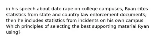 in his speech about date rape on college campuses, Ryan cites statistics from state and country law enforcement documents; then he includes statistics from incidents on his own campus. Which principles of selecting the best supporting material Ryan using?