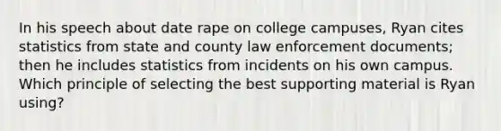 In his speech about date rape on college campuses, Ryan cites statistics from state and county law enforcement documents; then he includes statistics from incidents on his own campus. Which principle of selecting the best supporting material is Ryan using?