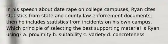 In his speech about date rape on college campuses, Ryan cites statistics from state and county law enforcement documents; then he includes statistics from incidents on his own campus. Which principle of selecting the best supporting material is Ryan using? a. proximity b. suitability c. variety d. concreteness