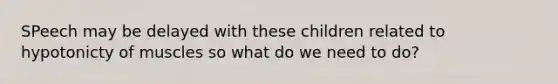 SPeech may be delayed with these children related to hypotonicty of muscles so what do we need to do?