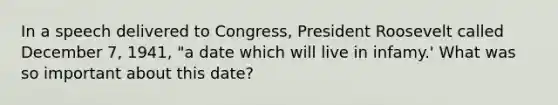 In a speech delivered to Congress, President Roosevelt called December 7, 1941, "a date which will live in infamy.' What was so important about this date?