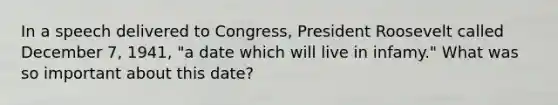 In a speech delivered to Congress, President Roosevelt called December 7, 1941, "a date which will live in infamy." What was so important about this date?