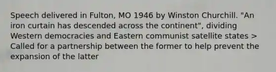 Speech delivered in Fulton, MO 1946 by Winston Churchill. "An iron curtain has descended across the continent", dividing Western democracies and Eastern communist satellite states > Called for a partnership between the former to help prevent the expansion of the latter