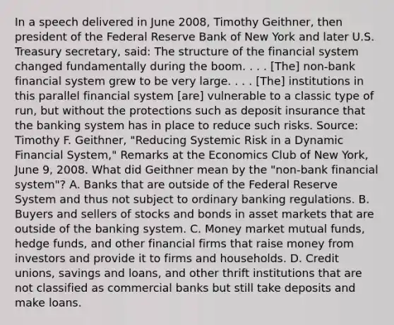 In a speech delivered in June​ 2008, Timothy​ Geithner, then president of the Federal Reserve Bank of New York and later U.S. Treasury​ secretary, said: The structure of the financial system changed fundamentally during the boom. . . .​ [The] non-bank financial system grew to be very large. . . .​ [The] institutions in this parallel financial system​ [are] vulnerable to a classic type of​ run, but without the protections such as deposit insurance that the banking system has in place to reduce such risks. ​Source: Timothy F.​ Geithner, "Reducing Systemic Risk in a Dynamic Financial​ System," Remarks at the Economics Club of New​ York, June​ 9, 2008. What did Geithner mean by the​ "non-bank financial​ system"? A. Banks that are outside of the Federal Reserve System and thus not subject to ordinary banking regulations. B. Buyers and sellers of stocks and bonds in asset markets that are outside of the banking system. C. Money market mutual​ funds, hedge​ funds, and other financial firms that raise money from investors and provide it to firms and households. D. Credit​ unions, savings and​ loans, and other thrift institutions that are not classified as commercial banks but still take deposits and make loans.