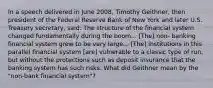 In a speech delivered in June 2008, Timothy Geithner, then president of the Federal Reserve Bank of New York and later U.S. Treasury secretary, said: The structure of the financial system changed fundamentally during the boom... [The] non- banking financial system grew to be very large... [The] institutions in this parallel financial system [are] vulnerable to a classic type of run, but without the protections such as deposit insurance that the banking system has such risks. What did Geithner mean by the "non-bank financial system"?