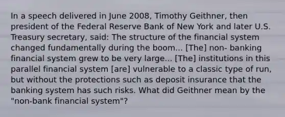 In a speech delivered in June 2008, Timothy Geithner, then president of the Federal Reserve Bank of New York and later U.S. Treasury secretary, said: The structure of the financial system changed fundamentally during the boom... [The] non- banking financial system grew to be very large... [The] institutions in this parallel financial system [are] vulnerable to a classic type of run, but without the protections such as deposit insurance that the banking system has such risks. What did Geithner mean by the "non-bank financial system"?