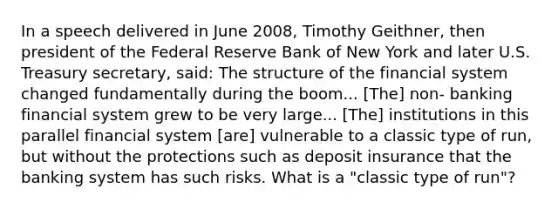 In a speech delivered in June 2008, Timothy Geithner, then president of the Federal Reserve Bank of New York and later U.S. Treasury secretary, said: The structure of the financial system changed fundamentally during the boom... [The] non- banking financial system grew to be very large... [The] institutions in this parallel financial system [are] vulnerable to a classic type of run, but without the protections such as deposit insurance that the banking system has such risks. What is a "classic type of run"?