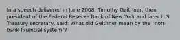 In a speech delivered in June 2008, Timothy Geithner, then president of the Federal Reserve Bank of New York and later U.S. Treasury secretary, said: What did Geithner mean by the "non-bank financial system"?