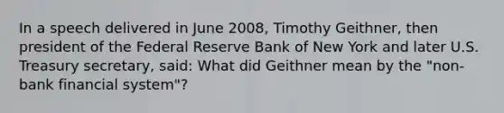 In a speech delivered in June 2008, Timothy Geithner, then president of the Federal Reserve Bank of New York and later U.S. Treasury secretary, said: What did Geithner mean by the "non-bank financial system"?