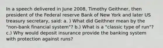 In a speech delivered in June 2008, Timothy Geithner, then president of the Federal reserve Bank of New York and later US treasury secretary, said: a. ) What did Geithner mean by the "non-bank financial system"? b.) What is a "classic type of run"? c.) Why would deposit insurance provide the banking system with protection against runs?