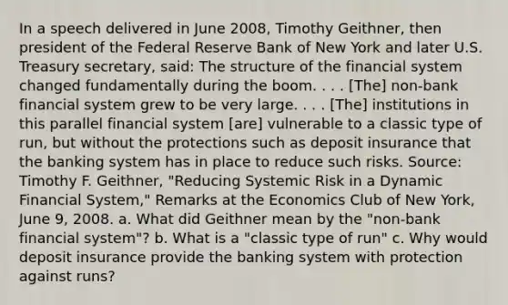 In a speech delivered in June​ 2008, Timothy​ Geithner, then president of the Federal Reserve Bank of New York and later U.S. Treasury​ secretary, said: The structure of the financial system changed fundamentally during the boom. . . .​ [The] non-bank financial system grew to be very large. . . .​ [The] institutions in this parallel financial system​ [are] vulnerable to a classic type of​ run, but without the protections such as deposit insurance that the banking system has in place to reduce such risks. ​Source: Timothy F.​ Geithner, "Reducing Systemic Risk in a Dynamic Financial​ System," Remarks at the Economics Club of New​ York, June​ 9, 2008. a. What did Geithner mean by the​ "non-bank financial​ system"? b. What is a "classic type of run" c. Why would deposit insurance provide the banking system with protection against runs?