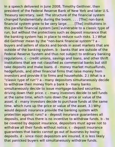 In a speech delivered in June​ 2008, Timothy​ Geithner, then president of the Federal Reserve Bank of New York and later U.S. Treasury​ secretary, said: The structure of the financial system changed fundamentally during the boom. . . .​ [The] non-bank financial system grew to be very large. . . .​ [The] institutions in this parallel financial system​ [are] vulnerable to a classic type of​ run, but without the protections such as deposit insurance that the banking system has in place to reduce such risks. 1.) What did Geithner mean by the "non-bank financial system"? a - buyers and sellers of stocks and bonds in asset markets that are outside of the banking system. b - banks that are outside of the Federal Reserve System and thus not subject to ordinary banking regulations. c - credit​ unions, savings and​ loans, and other thrift institutions that are not classified as commercial banks but still take deposits and make loans. d - money market mutual​funds, hedge​funds, and other financial firms that raise money from investors and provide it to firms and households. 2.) What is a "classic type of run"? a - many depositors simultaneously decide to withdraw their money from a bank b - many banks simultaneously decide to issue mortgage-backed securities, driving down their price. c - many investors decide to sell funds at the same time, which runs down the price or value of the asset. d - many investors decide to purchase funds at the same time, which runs up the price or value of the asset. 3.) Why would deposit insurance provide the banking system with protection against runs? a - deposit insurance guarantees all deposits, and thus there is no incentive to withdraw funds. b - to be covered by deposit insurance, depositors must agree not to withdraw all their funds without notice. c - deposit insurance guarantees that banks cannot go out of business by losing deposits. d - since most depositors are insured, it is less likely that panicked buyers will simultaneously withdraw funds.