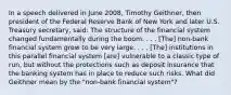 In a speech delivered in June​ 2008, Timothy​ Geithner, then president of the Federal Reserve Bank of New York and later U.S. Treasury​ secretary, said: The structure of the financial system changed fundamentally during the boom. . . .​ [The] non-bank financial system grew to be very large. . . .​ [The] institutions in this parallel financial system​ [are] vulnerable to a classic type of​ run, but without the protections such as deposit insurance that the banking system has in place to reduce such risks. What did Geithner mean by the "non-bank financial system"?