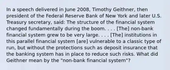 In a speech delivered in June​ 2008, Timothy​ Geithner, then president of the Federal Reserve Bank of New York and later U.S. Treasury​ secretary, said: The structure of the financial system changed fundamentally during the boom. . . .​ [The] non-bank financial system grew to be very large. . . .​ [The] institutions in this parallel financial system​ [are] vulnerable to a classic type of​ run, but without the protections such as deposit insurance that the banking system has in place to reduce such risks. What did Geithner mean by the "non-bank financial system"?