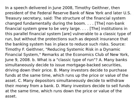 In a speech delivered in June​ 2008, Timothy​ Geithner, then president of the Federal Reserve Bank of New York and later U.S. Treasury​ secretary, said: The structure of the financial system changed fundamentally during the boom. . . .​ [The] non-bank financial system grew to be very large. . . .​ [The] institutions in this parallel financial system​ [are] vulnerable to a classic type of​ run, but without the protections such as deposit insurance that the banking system has in place to reduce such risks. ​Source: Timothy F.​ Geithner, "Reducing Systemic Risk in a Dynamic Financial​ System," Remarks at the Economics Club of New​ York, June​ 9, 2008. b. What is a​ "classic type of​ run"? A. Many banks simultaneously decide to issue​ mortgage-backed securities, driving down their price. B. Many investors decide to purchase funds at the same​ time, which runs up the price or value of the asset. C. Many depositors simultaneously decide to withdraw their money from a bank. D. Many investors decide to sell funds at the same​ time, which runs down the price or value of the asset.