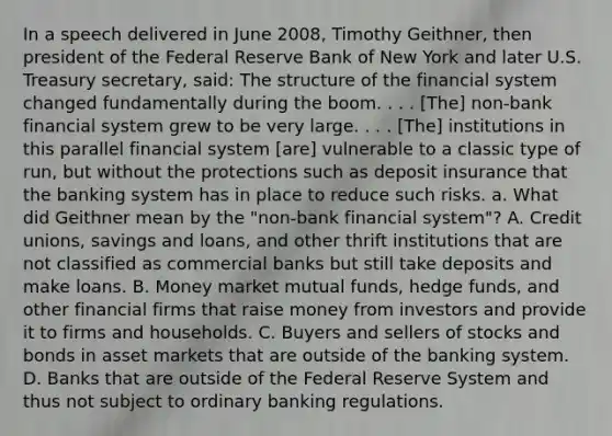 In a speech delivered in June​ 2008, Timothy​ Geithner, then president of the Federal Reserve Bank of New York and later U.S. Treasury​ secretary, said: The structure of the financial system changed fundamentally during the boom. . . .​ [The] non-bank financial system grew to be very large. . . .​ [The] institutions in this parallel financial system​ [are] vulnerable to a classic type of​ run, but without the protections such as deposit insurance that the banking system has in place to reduce such risks. a. What did Geithner mean by the​ "non-bank financial​ system"? A. Credit​ unions, savings and​ loans, and other thrift institutions that are not classified as commercial banks but still take deposits and make loans. B. Money market mutual​ funds, hedge​ funds, and other financial firms that raise money from investors and provide it to firms and households. C. Buyers and sellers of stocks and bonds in asset markets that are outside of the banking system. D. Banks that are outside of the Federal Reserve System and thus not subject to ordinary banking regulations.