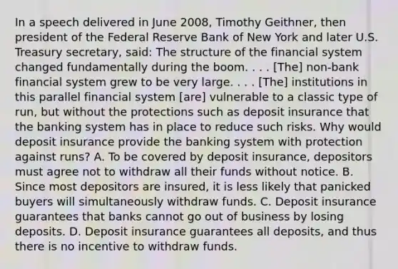 In a speech delivered in June​ 2008, Timothy​ Geithner, then president of the Federal Reserve Bank of New York and later U.S. Treasury​ secretary, said: The structure of the financial system changed fundamentally during the boom. . . .​ [The] non-bank financial system grew to be very large. . . .​ [The] institutions in this parallel financial system​ [are] vulnerable to a classic type of​ run, but without the protections such as deposit insurance that the banking system has in place to reduce such risks. Why would deposit insurance provide the banking system with protection against​ runs? A. To be covered by deposit​ insurance, depositors must agree not to withdraw all their funds without notice. B. Since most depositors are​ insured, it is less likely that panicked buyers will simultaneously withdraw funds. C. Deposit insurance guarantees that banks cannot go out of business by losing deposits. D. Deposit insurance guarantees all​ deposits, and thus there is no incentive to withdraw funds.