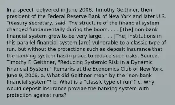 In a speech delivered in June​ 2008, Timothy​ Geithner, then president of the Federal Reserve Bank of New York and later U.S. Treasury​ secretary, said: The structure of the financial system changed fundamentally during the boom. . . .​ [The] non-bank financial system grew to be very large. . . .​ [The] institutions in this parallel financial system​ [are] vulnerable to a classic type of​ run, but without the protections such as deposit insurance that the banking system has in place to reduce such risks. ​Source: Timothy F.​ Geithner, "Reducing Systemic Risk in a Dynamic Financial​ System," Remarks at the Economics Club of New​ York, June​ 9, 2008. a. What did Geithner mean by the​ "non-bank financial​ system"? b. What is a​ "classic type of​ run"? c. Why would deposit insurance provide the banking system with protection against​ runs?