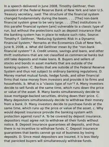 In a speech delivered in June​ 2008, Timothy​ Geithner, then president of the Federal Reserve Bank of New York and later U.S. Treasury​ secretary, said: The structure of the financial system changed fundamentally during the boom. . . .​ [The] non-bank financial system grew to be very large. . . .​ [The] institutions in this parallel financial system​ [are] vulnerable to a classic type of​ run, but without the protections such as deposit insurance that the banking system has in place to reduce such risks. ​Source: Timothy F.​ Geithner, "Reducing Systemic Risk in a Dynamic Financial​ System," Remarks at the Economics Club of New​ York, June​ 9, 2008. a. What did Geithner mean by the​ "non-bank financial​ system"? A. Credit​ unions, savings and​ loans, and other thrift institutions that are not classified as commercial banks but still take deposits and make loans. B. Buyers and sellers of stocks and bonds in asset markets that are outside of the banking system. C. Banks that are outside of the Federal Reserve System and thus not subject to ordinary banking regulations. D. Money market mutual​ funds, hedge​ funds, and other financial firms that raise money from investors and provide it to firms and households. b. What is a​ "classic type of​ run"? A. Many investors decide to sell funds at the same​ time, which runs down the price or value of the asset. B. Many banks simultaneously decide to issue​ mortgage-backed securities, driving down their price. C. Many depositors simultaneously decide to withdraw their money from a bank. D. Many investors decide to purchase funds at the same​ time, which runs up the price or value of the asset. c. Why would deposit insurance provide the banking system with protection against​ runs? A. To be covered by deposit​ insurance, depositors must agree not to withdraw all their funds without notice. B. Deposit insurance guarantees all​ deposits, and thus there is no incentive to withdraw funds. C. Deposit insurance guarantees that banks cannot go out of business by losing deposits. D. Since most depositors are​ insured, it is less likely that panicked buyers will simultaneously withdraw funds.