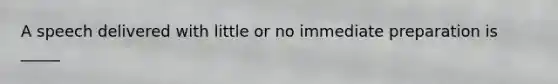 A speech delivered with little or no immediate preparation is _____
