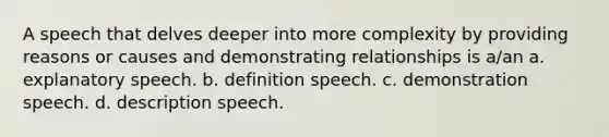 A speech that delves deeper into more complexity by providing reasons or causes and demonstrating relationships is a/an a. explanatory speech. b. definition speech. c. demonstration speech. d. description speech.