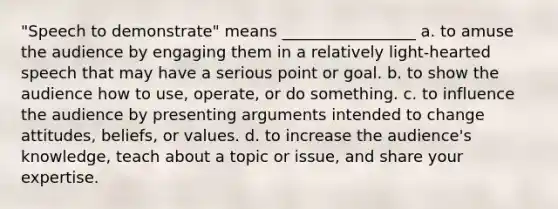 "Speech to demonstrate" means _________________ a. to amuse the audience by engaging them in a relatively light-hearted speech that may have a serious point or goal. b. to show the audience how to use, operate, or do something. c. to influence the audience by presenting arguments intended to change attitudes, beliefs, or values. d. to increase the audience's knowledge, teach about a topic or issue, and share your expertise.