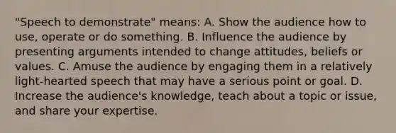 "Speech to demonstrate" means: A. Show the audience how to use, operate or do something. B. Influence the audience by presenting arguments intended to change attitudes, beliefs or values. C. Amuse the audience by engaging them in a relatively light-hearted speech that may have a serious point or goal. D. Increase the audience's knowledge, teach about a topic or issue, and share your expertise.