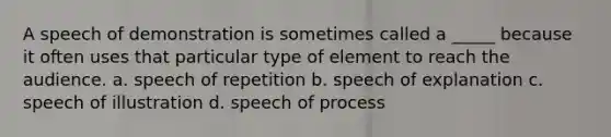 A speech of demonstration is sometimes called a _____ because it often uses that particular type of element to reach the audience. a. speech of repetition b. speech of explanation c. speech of illustration d. speech of process