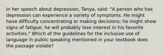 in her speech about depression, Tanya, said: "A person who has depression can experience a variety of symptoms. He might have difficulty concentrating or making decisions; he might show signs of fatigue; he will probably lose interest in his favorite activities." Which of the guidelines for the inclusive use of language in public speaking mentioned in your textbook does the passage violate?