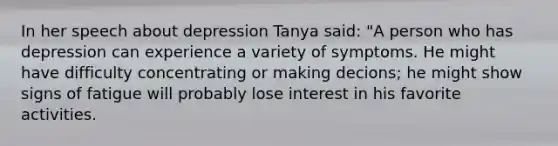 In her speech about depression Tanya said: "A person who has depression can experience a variety of symptoms. He might have difficulty concentrating or making decions; he might show signs of fatigue will probably lose interest in his favorite activities.